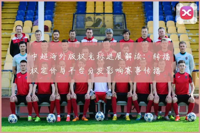 中超海外版权竞标进展解读：转播权定价与平台分发影响赛事传播