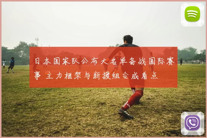 日本国家队公布大名单备战国际赛事 主力框架与新援组合成看点