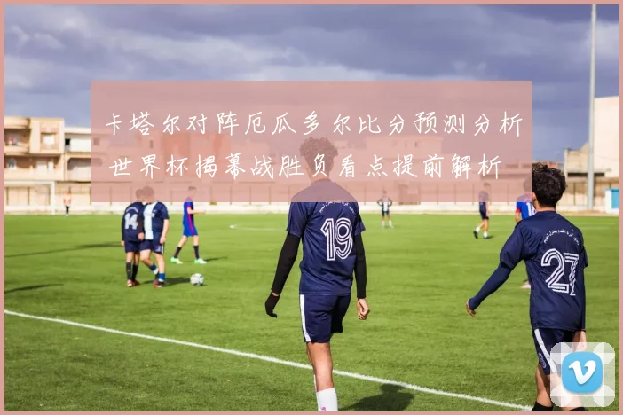 卡塔尔对阵厄瓜多尔比分预测分析 世界杯揭幕战胜负看点提前解析