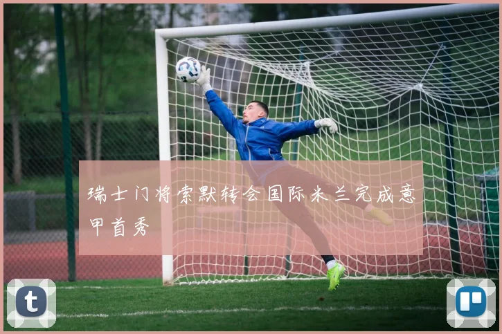 瑞士门将索默转会国际米兰完成意甲首秀