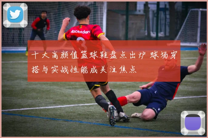 十大高颜值篮球鞋盘点出炉 球场穿搭与实战性能成关注焦点