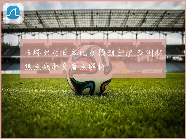 卡塔尔对日本比分预测出炉 亚洲杯焦点战胜负看点解析