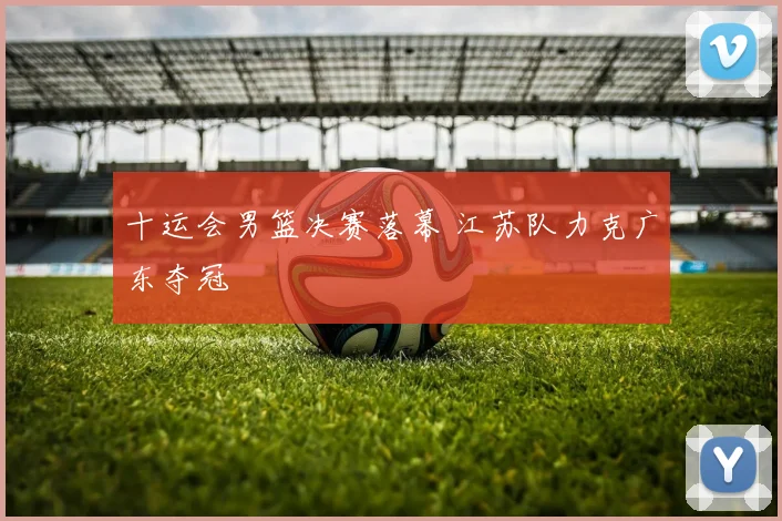 十运会男篮决赛落幕 江苏队力克广东夺冠