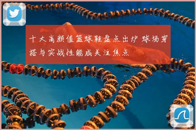 十大高颜值篮球鞋盘点出炉 球场穿搭与实战性能成关注焦点