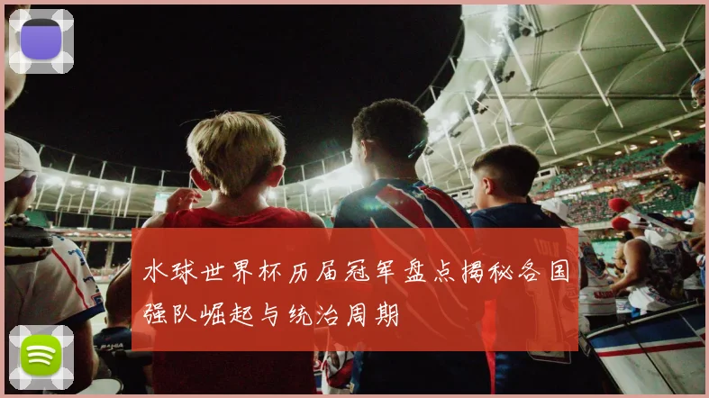 水球世界杯历届冠军盘点揭秘各国强队崛起与统治周期