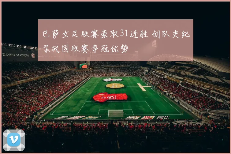 巴萨女足联赛豪取31连胜 创队史纪录巩固联赛争冠优势