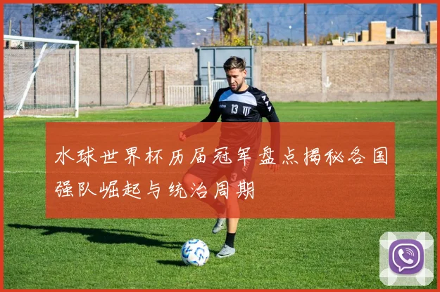水球世界杯历届冠军盘点揭秘各国强队崛起与统治周期