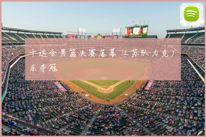 十运会男篮决赛落幕 江苏队力克广东夺冠