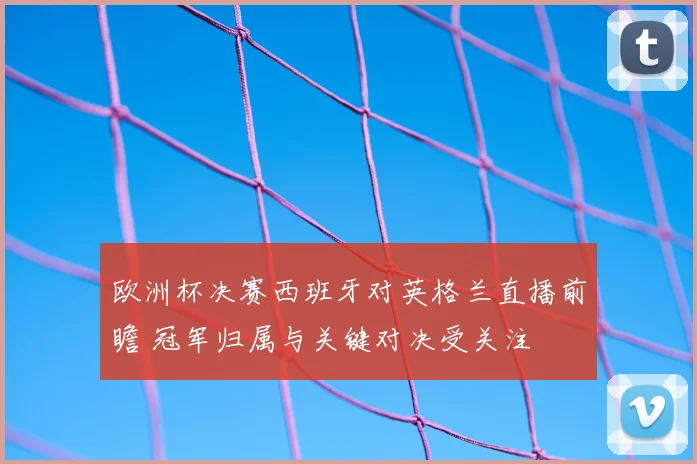 欧洲杯决赛西班牙对英格兰直播前瞻 冠军归属与关键对决受关注