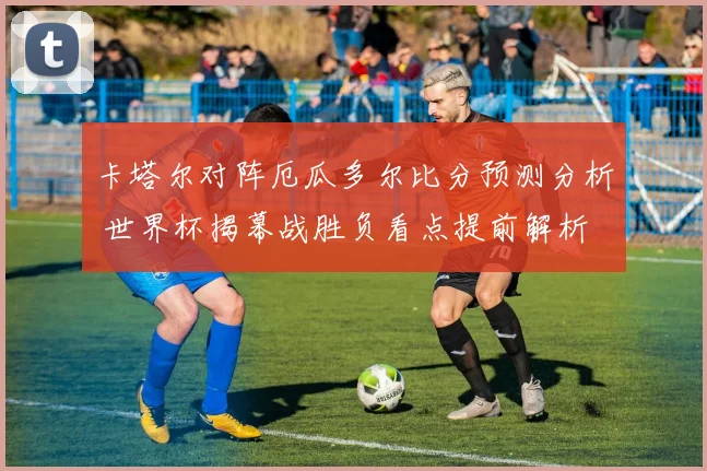 卡塔尔对阵厄瓜多尔比分预测分析 世界杯揭幕战胜负看点提前解析