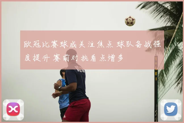 欧冠比赛球成关注焦点 球队备战强度提升 赛前对抗看点增多