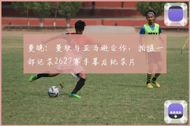 曼晚:曼联与亚马逊合作,拍摄一部记录2627赛季幕后纪录片