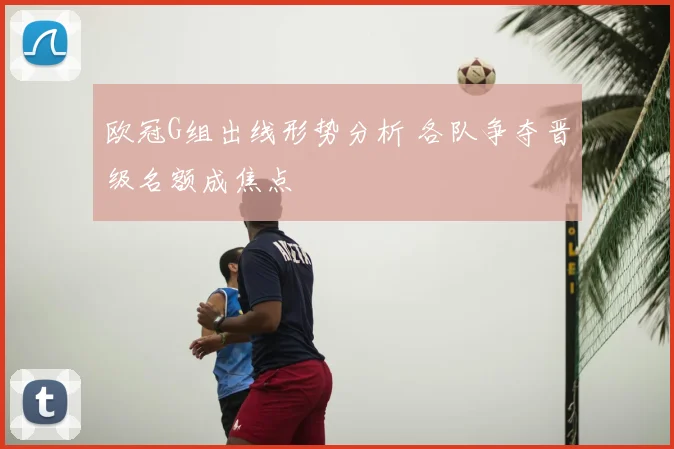 欧冠G组出线形势分析 各队争夺晋级名额成焦点